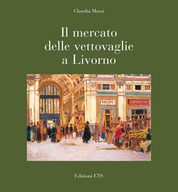 Il mercato delle vettovaglie a Livorno. Ediz. illustrata - Claudia Massi - Libro Edizioni ETS 2010, Su e giù per Livorno | Libraccio.it