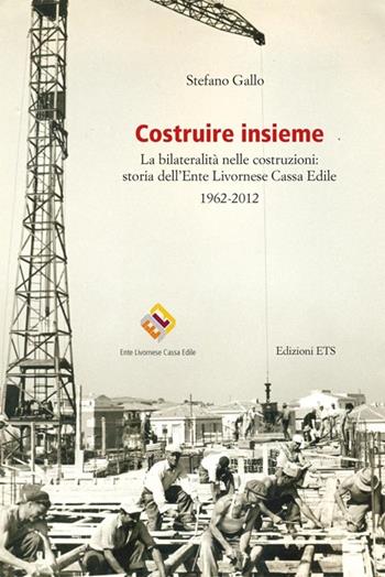 Costruire insieme. La bilateralità nelle costruzioni: storia dell'Ente Livornese Cassa Edile - Stefano Gallo - Libro Edizioni ETS 2012 | Libraccio.it