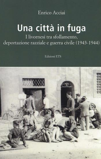 Una città in fuga. I livornesi tra sfollamento, deportazione razziale e guerra civile (1943-1944) - Enrico Acciai - Libro Edizioni ETS 2016 | Libraccio.it