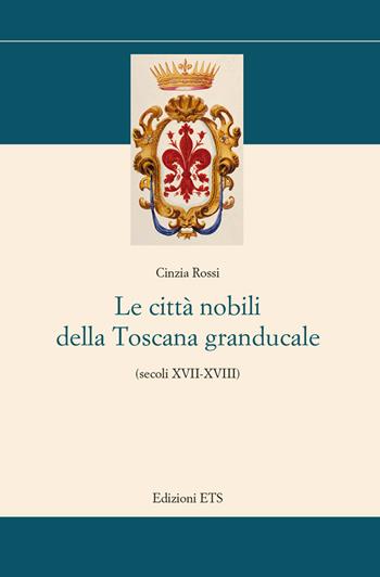 Le città nobili della Toscana granducale (secoli XVII-XVIII) - Cinzia Rossi - Libro Edizioni ETS 2018, Storia e politica | Libraccio.it
