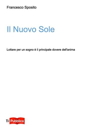 Il nuovo sole. Lottare per un sogno è il principale dovere dell'anima - Francesco Sposito - Libro Lampi di Stampa 2014, TiPubblica | Libraccio.it