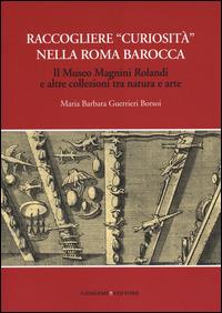 Raccogliere «curiosità» nella Roma barocca. Il museo Magnini Rolandi e altre collezioni tra natura e arte - Maria Barbara Guerrieri Borsoi - Libro Gangemi Editore 2014, Roma. Storia, cultura, immagine | Libraccio.it