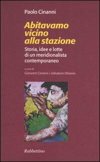 Abitavamo vicino alla stazione. Storia, idee e lotte di un meridionalista contemporaneo - Paolo Cinanni - Libro Rubbettino 2005 | Libraccio.it