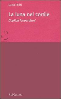 La luna nel cortile. Capitoli leopardiani - Lucio Felici - Libro Rubbettino 2006, Saggi brevi letteratura antica e moderna | Libraccio.it
