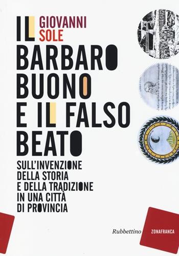 Il barbaro buono e il falso beato. Sull'invenzione della storia e della tradizione in una città di provincia - Giovanni Sole - Libro Rubbettino 2013, Zonafranca | Libraccio.it