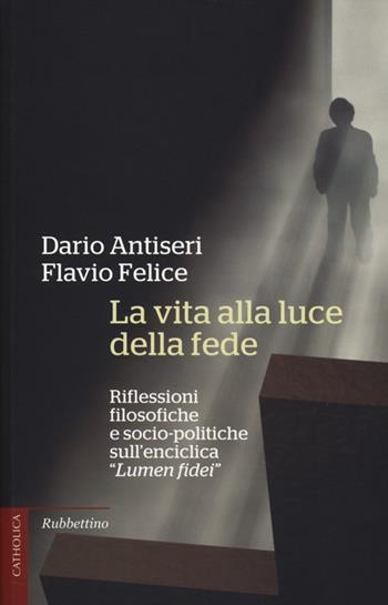 La vita alla luce della fede. Riflessioni filosofiche e socio-politiche sull'enciclica «Lumen fidei» - Dario Antiseri, Flavio Felice - Libro Rubbettino 2014, Catholica | Libraccio.it