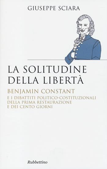 La solitudine della libertà. Benjamin Constant e i dibattiti politico-costituzionali della prima restaurazione e dei cento giorni - Giuseppe Sciara - Libro Rubbettino 2013, Saggi. Storia e teoria politica | Libraccio.it
