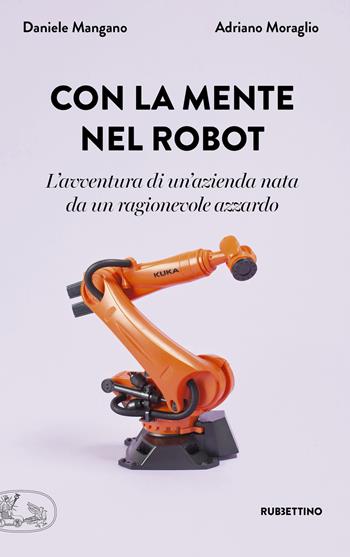 Con la mente nel robot. L'avventura di un'azienda nata da un ragionevole azzardo - Adriano Moraglio, Daniele Mangano - Libro Rubbettino 2019, La bellezza dell'impresa | Libraccio.it