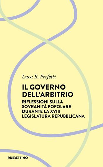 Il governo dell'arbitrio. Riflessione sulla sovranità popolare durante la XVIII legislatura repubblicana - Luca R. Perfetti - Libro Rubbettino 2021, Il diritto nella società | Libraccio.it