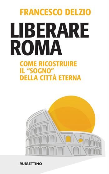 Liberare Roma. Come ricostruire il «sogno» della città eterna - Francesco Delzio - Libro Rubbettino 2021, Problemi aperti | Libraccio.it