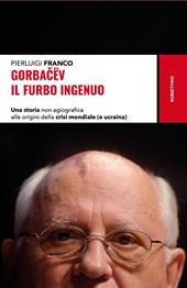 Gorbacëv. Il furbo ingenuo. Una storia non agiografica alle origini della crisi mondiale (e Ucraina)