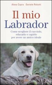 Il mio labrador. Come scegliere il cucciolo, educarlo e capirlo per avere un amico ideale