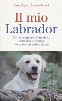 Il mio labrador. Come scegliere il cucciolo, educarlo e capirlo per avere un amico ideale - Alexa Capra, Daniele Robotti - Libro Edagricole 2010 | Libraccio.it