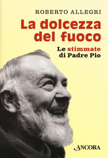 La dolcezza del fuoco. Le stimmate di padre Pio - Roberto Allegri - Libro Ancora 2018, Profili | Libraccio.it