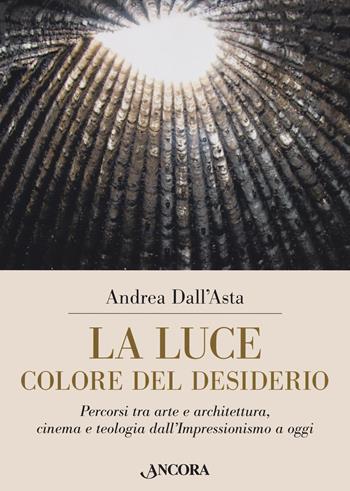 La luce colore del desiderio. Percorsi tra arte e architettura, cinema e teologia dall'Impressionismo a oggi - Andrea Dall'Asta - Libro Ancora 2021, Tra arte e teologia | Libraccio.it