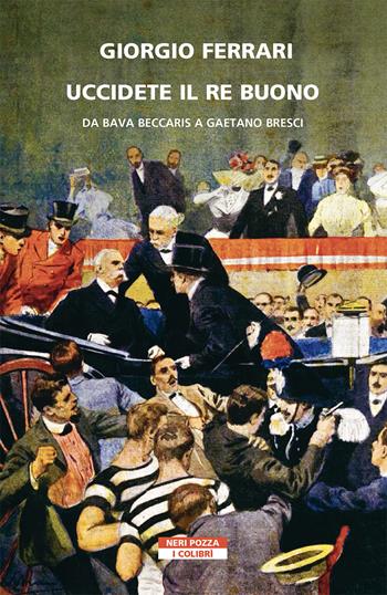 Uccidete il re buono. Da Bava Beccaris a Gaetano Bresci - Giorgio Ferrari - Libro Neri Pozza 2021, I colibrì | Libraccio.it