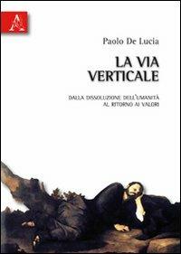 La via verticale. Dalla dissoluzione dell'umanità al ritorno ai valori - Paolo De Lucia - Libro Aracne 2010 | Libraccio.it