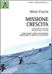 Missione crescita. La passione di una vita. I progetti per il futuro. Come ridare sprint all'economia rinnovando il modo di far politica