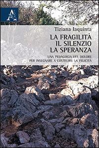 La fragilità, il silenzio, la speranza. Una pedagogia del dolore per insegnare a costruire la felicità - Tiziana Iaquinta - Libro Aracne 2014 | Libraccio.it