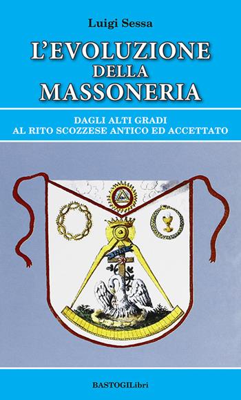 L'evoluzione della massoneria. Dagli alti gradi al rito scozzese antico ed accettato - Luigi Sessa - Libro BastogiLibri 2022, Storiografia massonica | Libraccio.it