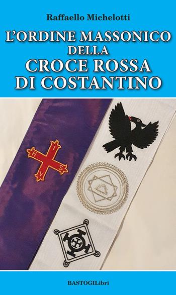 L'ordine massonico della Croce Rossa di Costantino - Raffaello Michelotti - Libro BastogiLibri 2022, Storiografia massonica | Libraccio.it