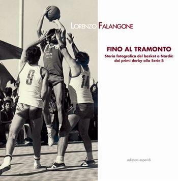 Fino al tramonto. Storia fotografica del basket a Nardò: dai primi derby alla serie B - Lorenzo Falangone - Libro Esperidi 2019 | Libraccio.it