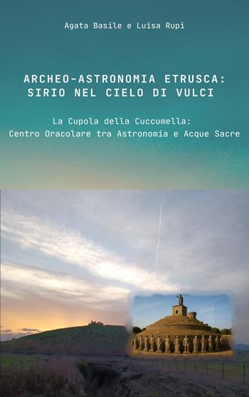 Archeo-astronomia etrusca: Sirio nel cielo di Vulci. La Cupola della Cuccumella: centro oracolare tra astronomia e acque sacre - Agata Basile, Luisa Rupi - Libro Libritalia.net 2025 | Libraccio.it