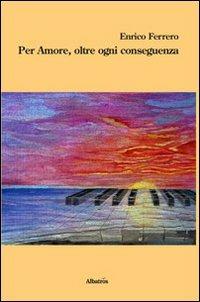 Per amore, oltre ogni conseguenza - Enrico Ferrero - Libro Gruppo Albatros Il Filo 2013, Nuove voci | Libraccio.it