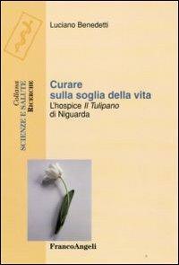 Curare sulla soglia della vita. L'hospice «Il tulipano» di Niguarda - Luciano Benedetti - Libro Franco Angeli 2009, Scienze e salute | Libraccio.it
