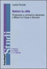 Nutrire la città. Produzione e commercio alimentare a Milano tra Cinque e Seicento - Lavinia Parziale - Libro Franco Angeli 2009, Studi di scienze della storia e della soc | Libraccio.it