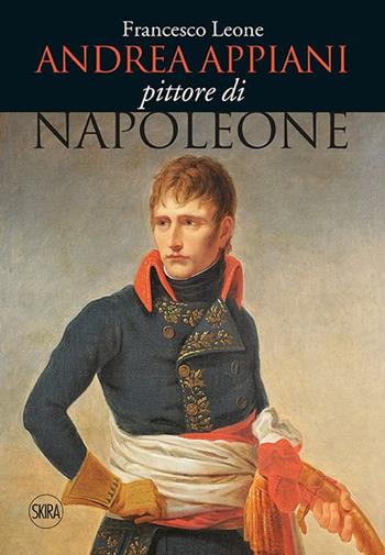 Andrea Appiani. Pittore di Napoleone. Vita, opere e documenti (1754-1817). Ediz. illustrata - Francesco Leone - Libro Skira 2016, Cataloghi di arte antica | Libraccio.it