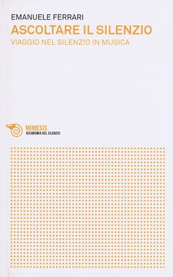 Ascoltare il silenzio. Viaggio nel silenzio in musica - Emanuele Ferrari - Libro Mimesis 2013, Accademia del silenzio | Libraccio.it