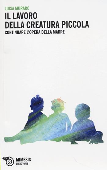 Il lavoro della creatura piccola. Continuare l'opera della madre - Luisa Muraro - Libro Mimesis 2013, Eterotopie | Libraccio.it
