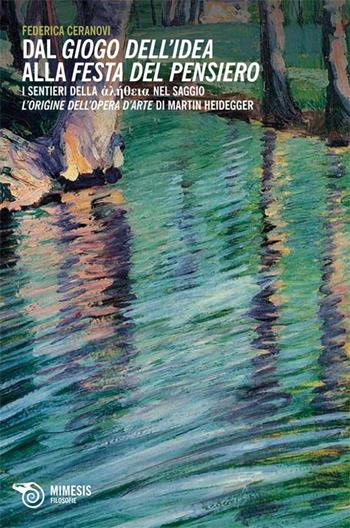 Dal giogo dell'idea alla festa del pensiero. I sentieri dell'aletheia nel saggio L'origine dell'opera d'arte di Martin Heidegger - Federica Ceranovi - Libro Mimesis 2013, Filosofie | Libraccio.it