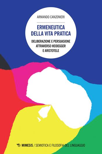 Ermeneutica della vita pratica. Deliberazione e persuasione atraverso Heidegger e Aristotele - Armando Canzonieri - Libro Mimesis 2016, Semiotica e filosofia del linguaggio | Libraccio.it
