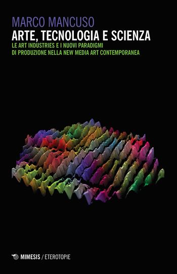 Arte, tecnologia e scienza. Le art industries e i nuovi paradigmi di produzione nella new media art contemporanea - Marco Mancuso - Libro Mimesis 2018, Eterotopie | Libraccio.it