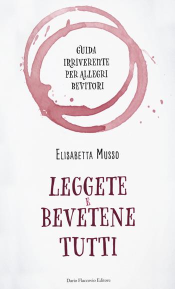 Leggete e bevetene tutti. Guida irriverente per allegri bevitori - Elisabetta Musso - Libro Flaccovio Dario 2018 | Libraccio.it