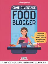 Come diventire food blogger. Tecniche e consigli per creare il tuo blog e guadagnare cucinando