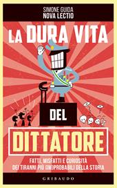 La dura vita del dittatore. Fatti, misfatti e curiosità dei tiranni più (im)probabili della storia