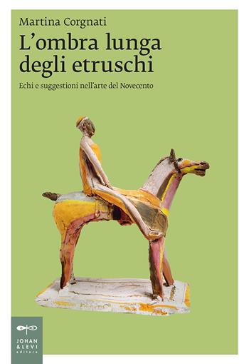 L' ombra lunga degli etruschi. Echi e suggestioni nell'arte del Novecento - Martina Corgnati - Libro Johan & Levi 2018, Saggistica d'arte | Libraccio.it