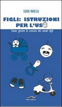 Figli: istruzioni per l'uso. Come gestire la crescita dei nostri figli - Luisa Vaselli - Libro Felici 2013 | Libraccio.it