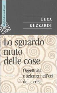 Lo sguardo muto delle cose. Oggettività e scienza nell'era della crisi - Luca Guzzardi - Libro Raffaello Cortina Editore 2010, Saggi | Libraccio.it