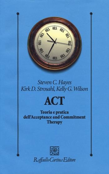 ACT. Teoria e pratica dell'Acceptance and Commitment Therapy - Steven C. Hayes, Kirk D. Strosahl, Kelly G. Wilson - Libro Raffaello Cortina Editore 2013, Psicologia clinica e psicoterapia | Libraccio.it