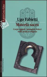 Materia sacra. Corpi, oggetti, immagini, feticci nella pratica religiosa - Ugo Fabietti - Libro Raffaello Cortina Editore 2015, Culture e società | Libraccio.it