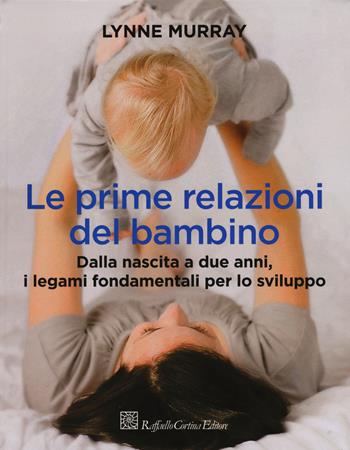 Le prime relazioni del bambino. Dalla nascita a due anni, i legami fondamentali per lo sviluppo - Lynne Murray - Libro Raffaello Cortina Editore 2015 | Libraccio.it