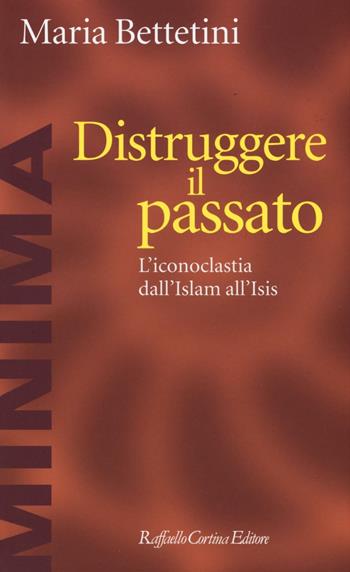 Distruggere il passato. L'iconoclatia dall'Islam all'Isis - Maria Bettetini - Libro Raffaello Cortina Editore 2016, Minima | Libraccio.it