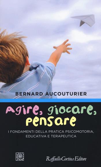 Agire, giocare, pensare. I fondamenti della pratica psicomotoria, educativa e terapeutica - Bernard Aucouturier - Libro Raffaello Cortina Editore 2018 | Libraccio.it