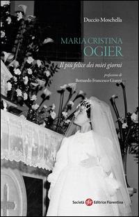 Maria Cristina Ogier. Il più felice dei miei giorni - Duccio Moschella - Libro Società Editrice Fiorentina 2014, Pietra di paragone | Libraccio.it