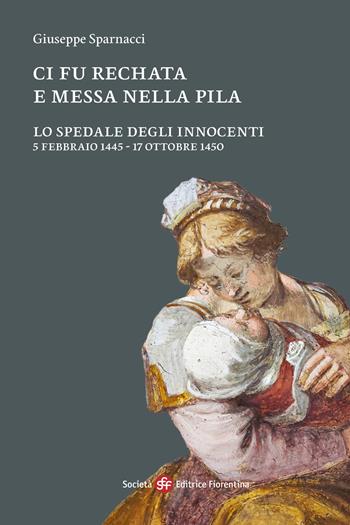 Ci fu rechata e messa nella pila. Lo Spedale degli Innocenti 5 febbraio 1445-17 ottobre 1450 - Giuseppe Sparnacci - Libro Società Editrice Fiorentina 2024 | Libraccio.it