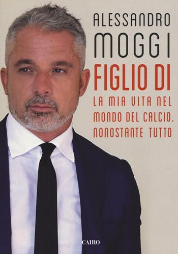 Figlio di. La mia vita nel mondo del calcio. Nonostante tutto - Alessandro Moggi - Libro Cairo 2017, Storie | Libraccio.it
